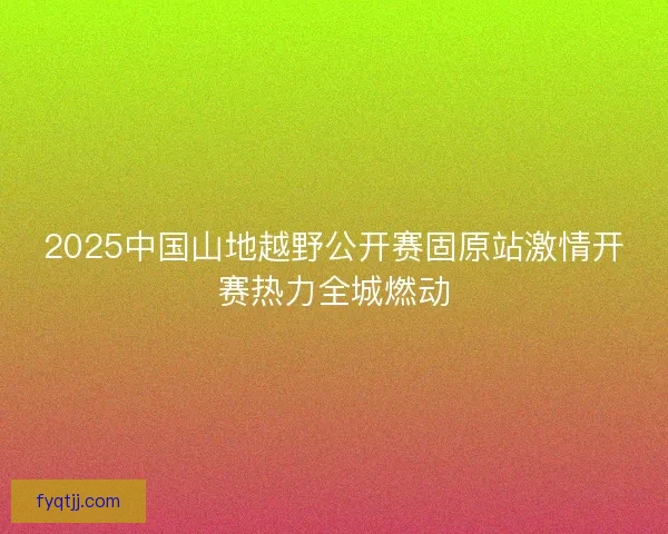2025中国山地越野公开赛固原站激情开赛热力全城燃动