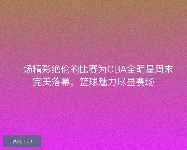一场精彩绝伦的比赛为CBA全明星周末完美落幕，篮球魅力尽显赛场
