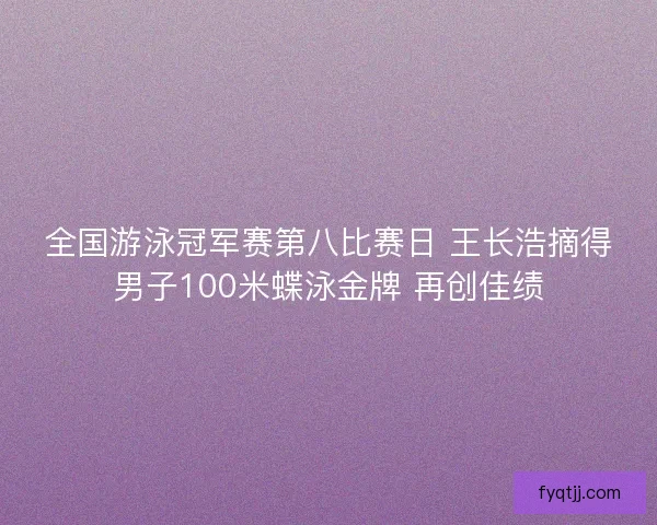 全国游泳冠军赛第八比赛日 王长浩摘得男子100米蝶泳金牌 再创佳绩