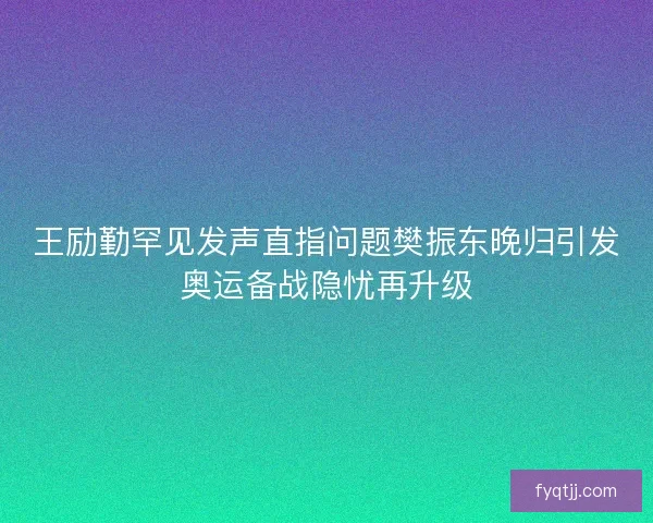 王励勤罕见发声直指问题樊振东晚归引发奥运备战隐忧再升级