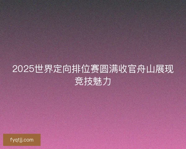 2025世界定向排位赛圆满收官舟山展现竞技魅力