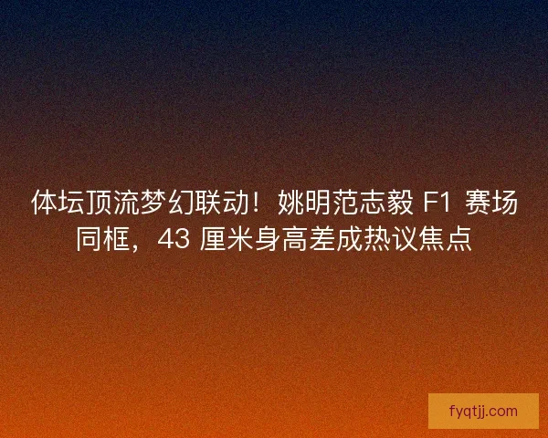 体坛顶流梦幻联动！姚明范志毅 F1 赛场同框，43 厘米身高差成热议焦点
