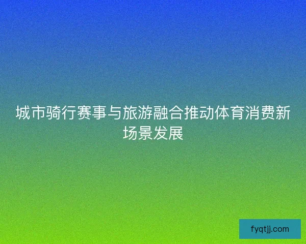 城市骑行赛事与旅游融合推动体育消费新场景发展