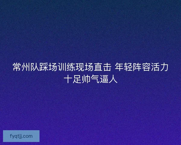 常州队踩场训练现场直击 年轻阵容活力十足帅气逼人
