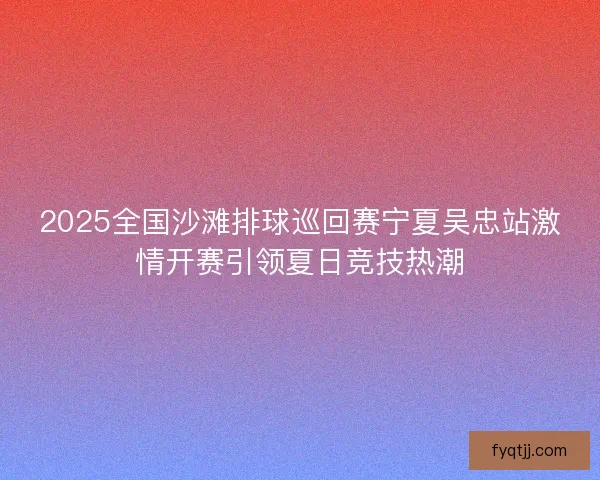 2025全国沙滩排球巡回赛宁夏吴忠站激情开赛引领夏日竞技热潮