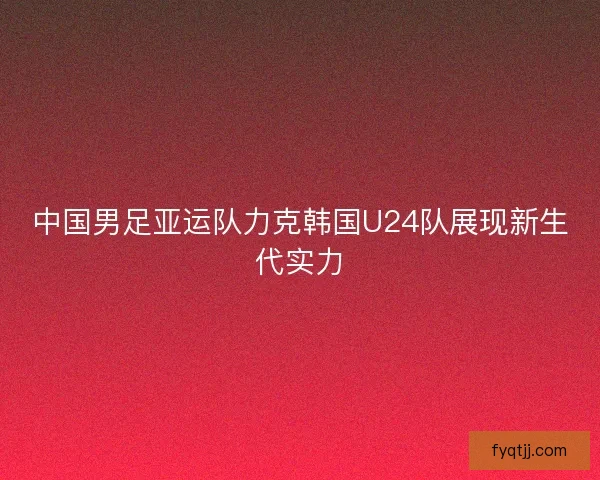中国男足亚运队力克韩国U24队展现新生代实力