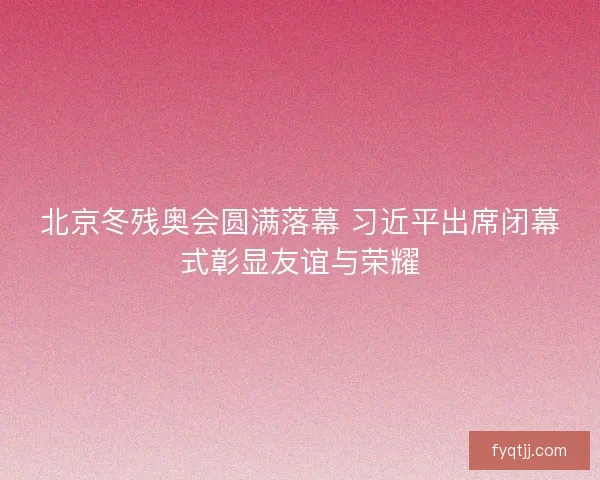 北京冬残奥会圆满落幕 习近平出席闭幕式彰显友谊与荣耀