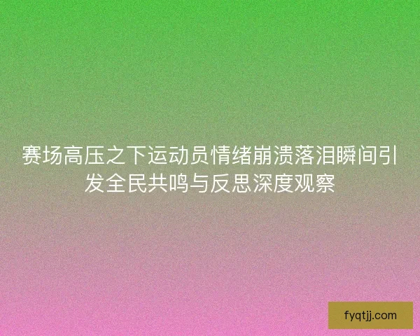 赛场高压之下运动员情绪崩溃落泪瞬间引发全民共鸣与反思深度观察