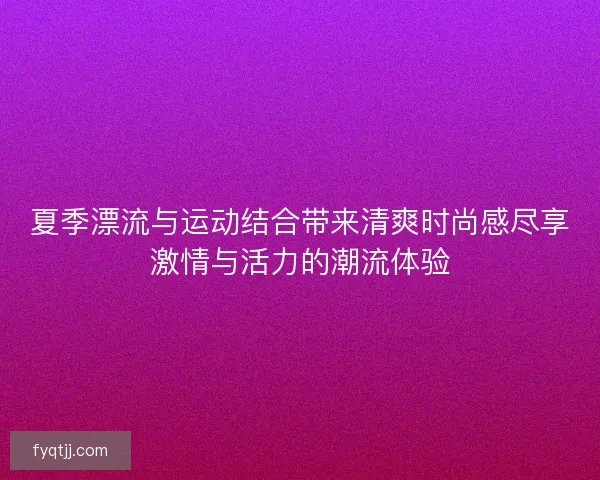 夏季漂流与运动结合带来清爽时尚感尽享激情与活力的潮流体验