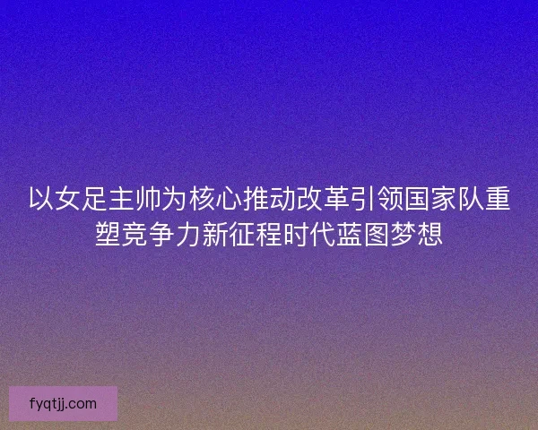 以女足主帅为核心推动改革引领国家队重塑竞争力新征程时代蓝图梦想