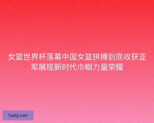 女篮世界杯落幕中国女篮拼搏到底收获亚军展现新时代巾帼力量荣耀