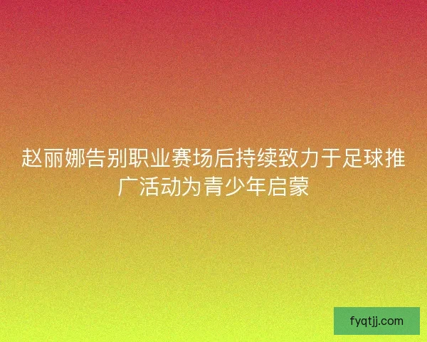 赵丽娜告别职业赛场后持续致力于足球推广活动为青少年启蒙
