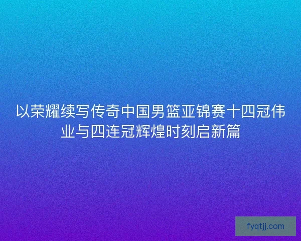 以荣耀续写传奇中国男篮亚锦赛十四冠伟业与四连冠辉煌时刻启新篇