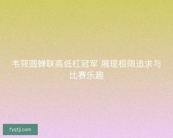 韦筱圆蝉联高低杠冠军 展现极限追求与比赛乐趣