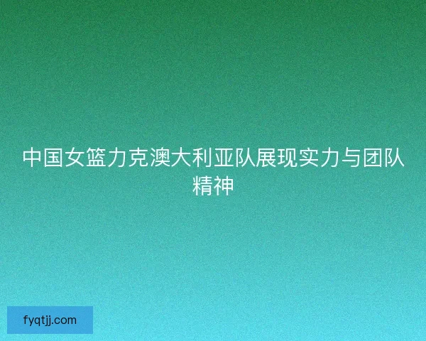 中国女篮力克澳大利亚队展现实力与团队精神