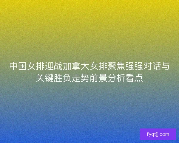 中国女排迎战加拿大女排聚焦强强对话与关键胜负走势前景分析看点