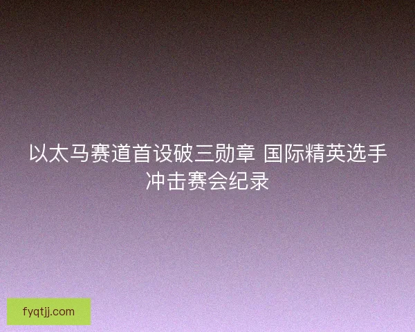 以太马赛道首设破三勋章 国际精英选手冲击赛会纪录