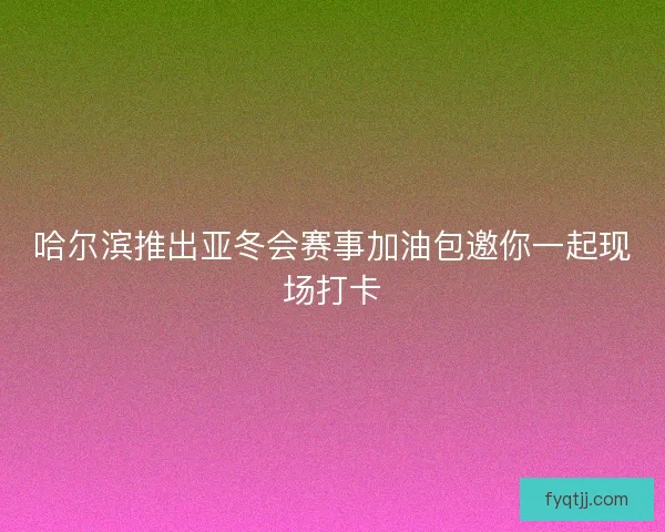 哈尔滨推出亚冬会赛事加油包邀你一起现场打卡