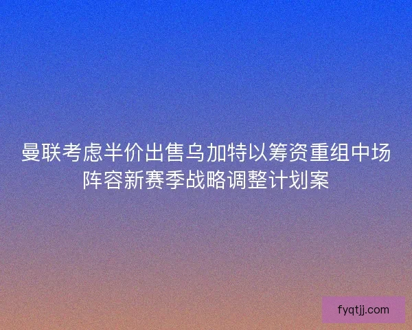 曼联考虑半价出售乌加特以筹资重组中场阵容新赛季战略调整计划案